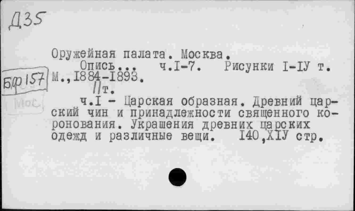 ﻿Оружейная палата. Москва.
Опись... Ч.І-7. Рисунки І-ІУ т М., 1884-1893.
//т.
Ч.І - Царская образная. Древний цар ский чин и принадлежности священного ко ронования. Украшения древних царских одежд и различные вещи. 140,Х1У стр.